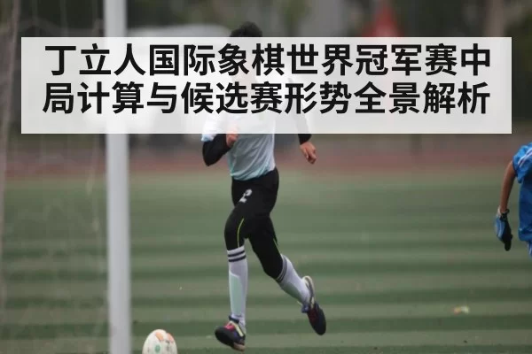 丁立人国际象棋世界冠军赛中局计算与候选赛形势全景解析